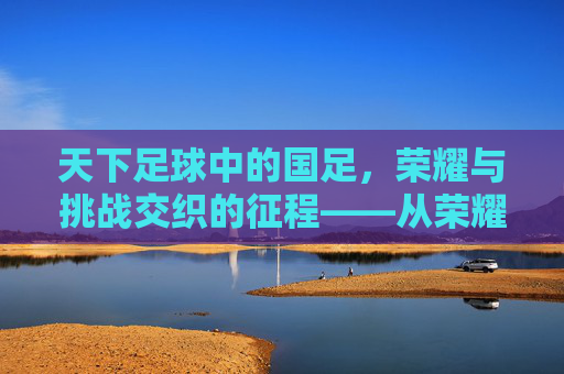 天下足球中的国足，荣耀与挑战交织的征程——从荣耀到现实的深刻反思与未来展望，天下足球中的国足，荣耀与挑战交织的征程——从荣耀到现实的深刻反思与未来展望