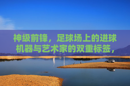 神级前锋，足球场上的进球机器与艺术家的双重标签，神级前锋，足球场上的进球机器与艺术家双重标签