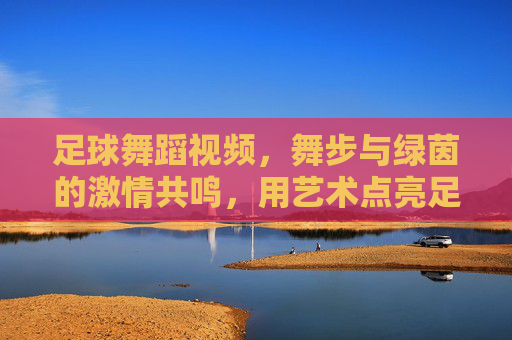 足球舞蹈视频，舞步与绿茵的激情共鸣，用艺术点亮足球文化的新篇章