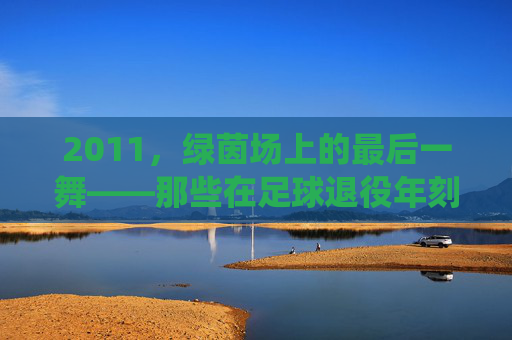 2011，绿茵场上的最后一舞——那些在足球退役年刻下的青春印记，2011，绿茵场上的最后一舞——那些在足球退役年刻下的青春印记