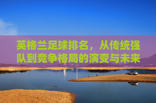 英格兰足球排名，从传统强队到竞争格局的演变与未来挑战，英格兰足球排名，从传统强队到竞争格局的演变与未来挑战
