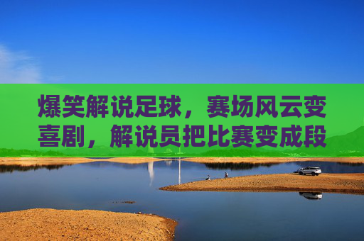 爆笑解说足球,赛场风云变喜剧,解说员把比赛变成段子集锦,爆笑足球解说,赛场风云变喜剧,解说员把比赛变成段子集锦