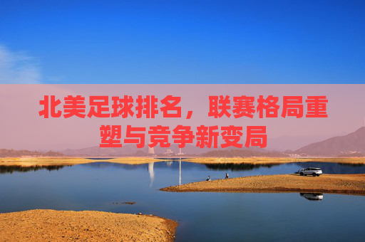 北美足球排名，联赛格局重塑与竞争新变局
