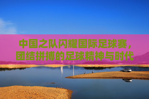 中国之队闪耀国际足球赛，团结拼搏的足球精神与时代风采，中国之队闪耀国际足球赛，团结拼搏的足球精神与时代风采