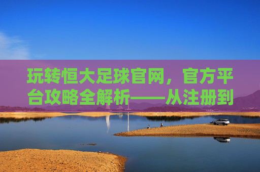 玩转恒大足球官网，官方平台攻略全解析——从注册到观赛，一站式指南，玩转恒大足球官网，官方平台攻略全解析——从注册到观赛一站式指南