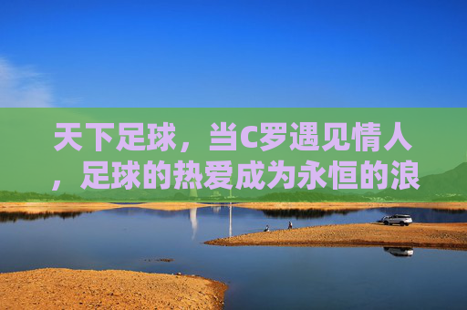天下足球，当C罗遇见情人，足球的热爱成为永恒的浪漫，天下足球，当C罗遇见情人，足球的热爱成为永恒的浪漫