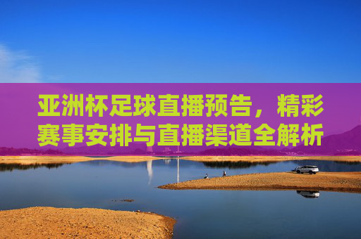 亚洲杯足球直播预告，精彩赛事安排与直播渠道全解析，亚洲杯足球直播预告，精彩赛事安排与直播渠道全解析