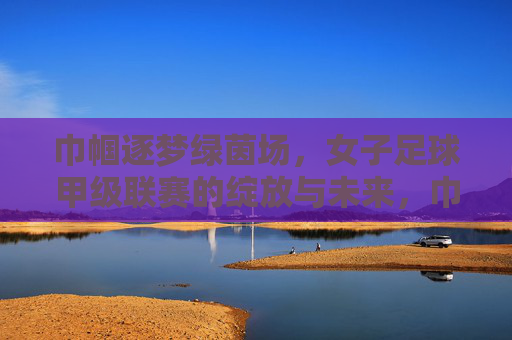 巾帼逐梦绿茵场，女子足球甲级联赛的绽放与未来，巾帼逐梦绿茵场，女子足球甲级联赛的绽放与未来