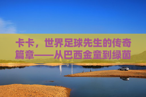 卡卡，世界足球先生的传奇篇章——从巴西金童到绿茵巨匠的荣耀与坚守，卡卡，世界足球先生的传奇篇章——从巴西金童到绿茵巨匠的荣耀与坚守