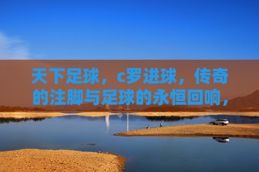 天下足球，c罗进球，传奇的注脚与足球的永恒回响，天下足球，C罗进球，传奇的注脚与足球的永恒回响