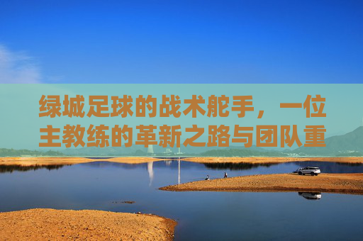 绿城足球的战术舵手，一位主教练的革新之路与团队重塑，绿城足球的战术舵手，一位主教练的革新之路与团队重塑