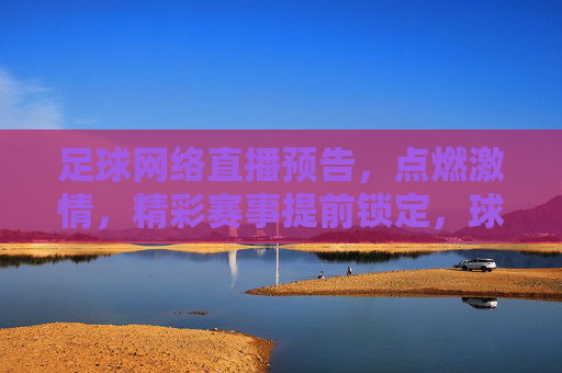 足球网络直播预告,点燃激情,精彩赛事提前锁定,球迷必看指南,足球网络直播预告,精彩赛事提前锁定,点燃激情,球迷必看指南