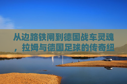 从边路铁闸到德国战车灵魂，拉姆与德国足球的传奇纽带，从边路铁闸到德国战车灵魂，拉姆与德国足球的传奇纽带