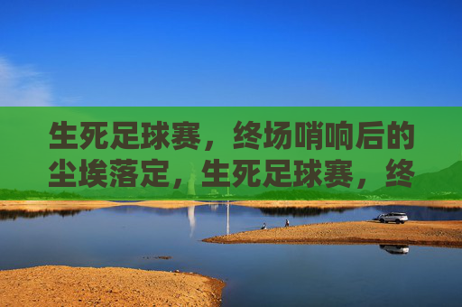 生死足球赛，终场哨响后的尘埃落定，生死足球赛，终场哨响后的尘埃落定