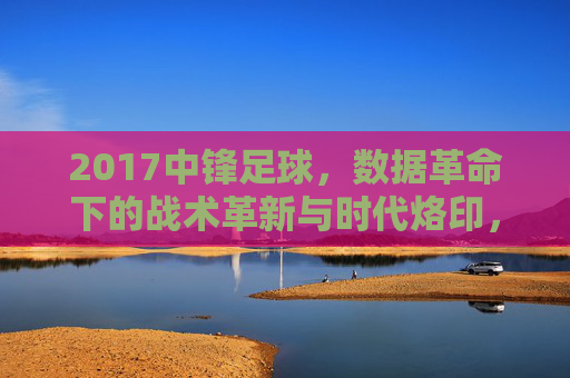2017中锋足球,数据革命下的战术革新与时代烙印,2017中锋足球,数据革命下的战术革新与时代烙印