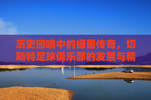 历史回响中的绿茵传奇，切斯特足球俱乐部的发展与精神内核，历史回响中的绿茵传奇，切斯特足球俱乐部的发展与精神内核