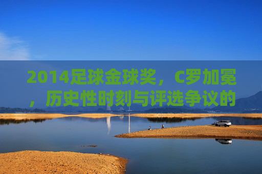2014足球金球奖，C罗加冕，历史性时刻与评选争议的交织，2014足球金球奖，C罗加冕，历史性时刻与评选争议的交织