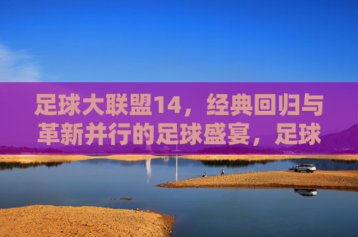 足球大联盟14，经典回归与革新并行的足球盛宴，足球大联盟14，经典回归与革新并行的足球盛宴