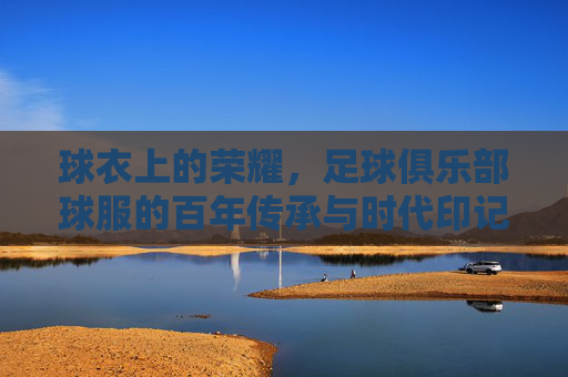 球衣上的荣耀，足球俱乐部球服的百年传承与时代印记，球衣上的荣耀，足球俱乐部球服的百年传承与时代印记