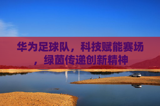 华为足球队，科技赋能赛场，绿茵传递创新精神