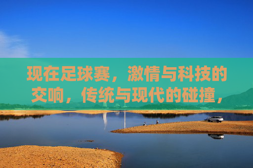 现在足球赛，激情与科技的交响，传统与现代的碰撞，足球赛场，激情与科技的交响，传统与现代的碰撞