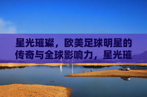 星光璀璨，欧美足球明星的传奇与全球影响力，星光璀璨，欧美足球明星的传奇与全球影响力