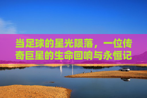 当足球的星光陨落，一位传奇巨星的生命回响与永恒记忆，当足球的星光陨落，一位传奇巨星的生命回响与永恒记忆