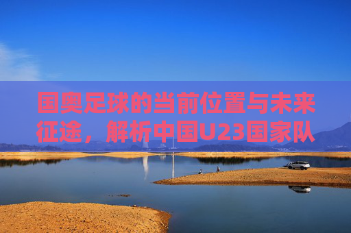 国奥足球的当前位置与未来征途,解析中国U23国家队的现状与目标,中国U23国家队的现状与未来征途解析