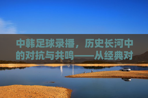 中韩足球录播，历史长河中的对抗与共鸣——从经典对决到现代竞技的镜头回放，中韩足球录播，历史长河中的对抗与共鸣——从经典对决到现代竞技的镜头回放