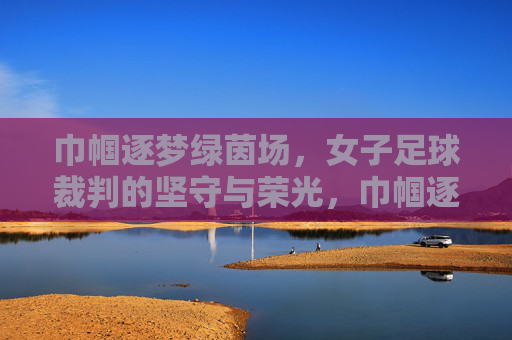 巾帼逐梦绿茵场，女子足球裁判的坚守与荣光，巾帼逐梦绿茵场，女子足球裁判的坚守与荣光