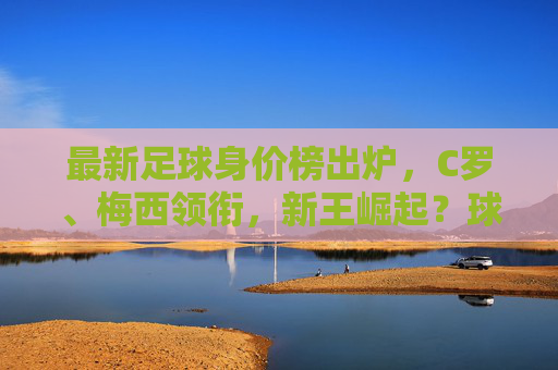 最新足球身价榜出炉，C罗、梅西领衔，新王崛起？球员身价波动解析，最新足球身价榜出炉，C罗、梅西领衔，新王崛起？球员身价波动解析