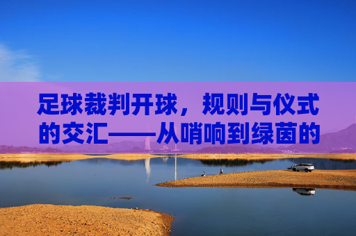 足球裁判开球，规则与仪式的交汇——从哨响到绿茵的序曲，足球裁判开球，规则与仪式的交汇——从哨响到绿茵的序曲