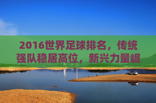 2016世界足球排名,传统强队稳居高位,新兴力量崛起显现足球活力