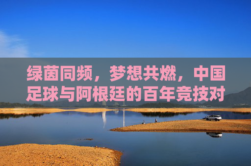 绿茵同频,梦想共燃,中国足球与阿根廷的百年竞技对话,绿茵同频,梦想共燃,中国足球与阿根廷的百年竞技对话
