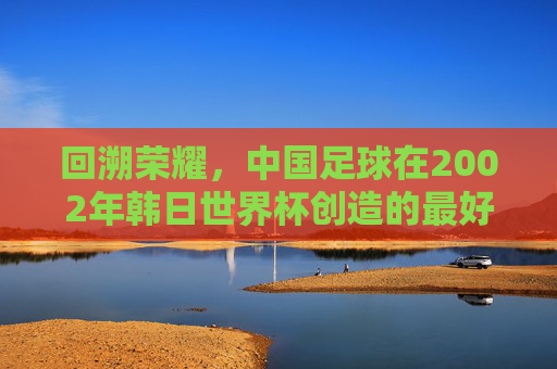 回溯荣耀，中国足球在2002年韩日世界杯创造的最好成绩——八强之梦的辉煌与启示，回溯荣耀，中国足球2002年韩日世界杯八强之梦的辉煌与启示