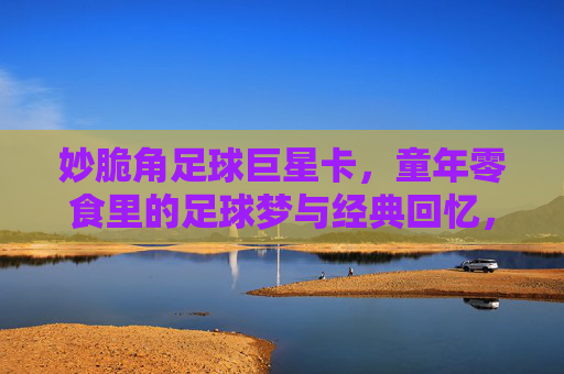 妙脆角足球巨星卡，童年零食里的足球梦与经典回忆，妙脆角足球巨星卡，童年零食里的足球梦与经典回忆