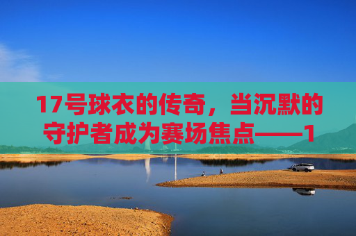 17号球衣的传奇,当沉默的守护者成为赛场焦点——17号足球明星的荣耀与故事,17号球衣的传奇,当沉默的守护者成为赛场焦点——足球明星的荣耀与故事