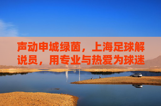 声动申城绿茵,上海足球解说员,用专业与热爱为球迷注入澎湃能量,声动申城绿茵,上海足球解说员用专业与热爱为球迷注入澎湃能量