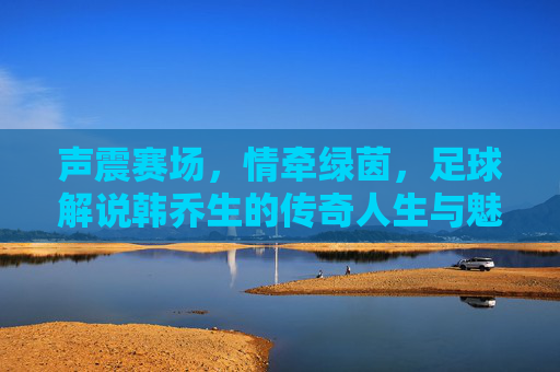 声震赛场,情牵绿茵,足球解说韩乔生的传奇人生与魅力,声震赛场,情牵绿茵,足球解说韩乔生的传奇人生与魅力