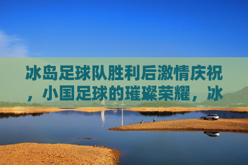 冰岛足球队胜利后激情庆祝，小国足球的璀璨荣耀，冰岛足球队胜利后激情庆祝，小国足球的璀璨荣耀