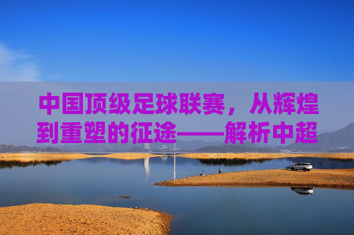 中国顶级足球联赛，从辉煌到重塑的征途——解析中超联赛的发展与挑战，中国顶级足球联赛，从辉煌到重塑的征途——解析中超联赛的发展与挑战