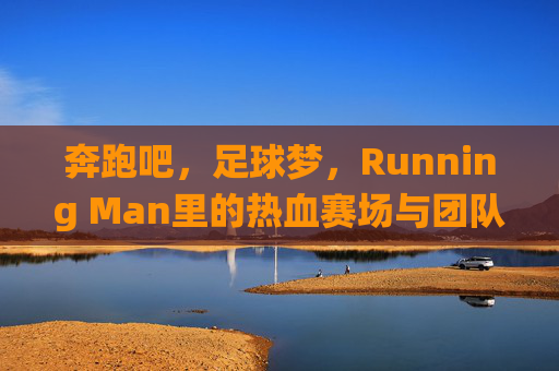 奔跑吧，足球梦，Running Man里的热血赛场与团队协作，奔跑吧，足球梦，Running Man热血赛场与团队协作的激情演绎