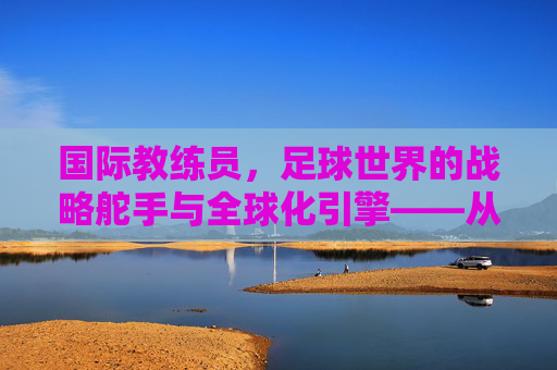国际教练员，足球世界的战略舵手与全球化引擎——从战术革新到人才培养的深度解析，国际教练员，足球世界的战略舵手与全球化引擎——从战术革新到人才培养的深度解析