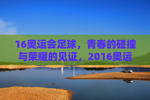 16奥运会足球，青春的碰撞与荣耀的见证，2016奥运会足球，青春的碰撞与荣耀的见证