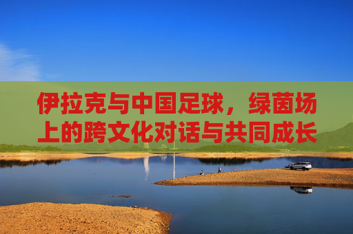伊拉克与中国足球，绿茵场上的跨文化对话与共同成长之路，伊拉克与中国足球，绿茵场上的跨文化对话与共同成长之路