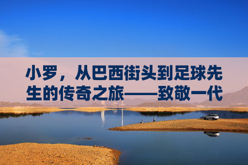 小罗，从巴西街头到足球先生的传奇之旅——致敬一代球王的辉煌与传承，小罗，从巴西街头到足球先生的传奇之旅——致敬一代球王的辉煌与传承