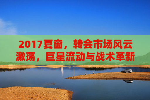 2017夏窗，转会市场风云激荡，巨星流动与战术革新交织的赛季序曲，2017夏窗，转会市场风云激荡，巨星流动与战术革新交织的赛季序曲