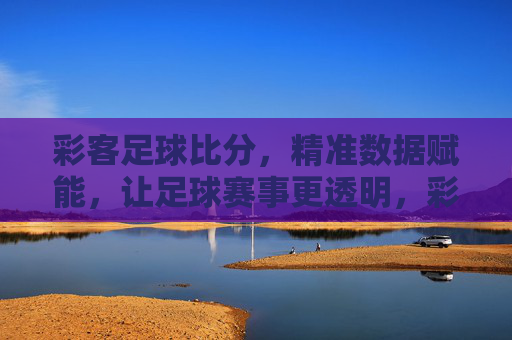 彩客足球比分，精准数据赋能，让足球赛事更透明，彩客足球比分，精准数据赋能，让足球赛事更透明