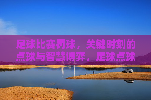 足球比赛罚球,关键时刻的点球与智慧博弈,足球点球,关键时刻的智慧与博弈
