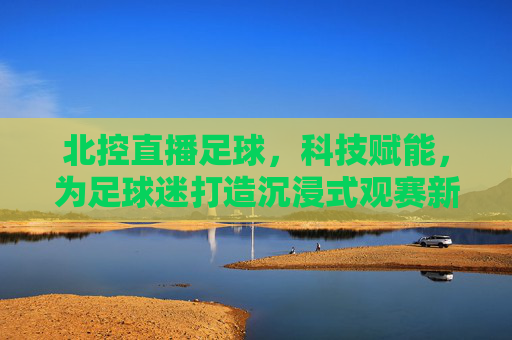 北控直播足球，科技赋能，为足球迷打造沉浸式观赛新体验，北控直播足球，科技赋能打造沉浸式观赛新体验